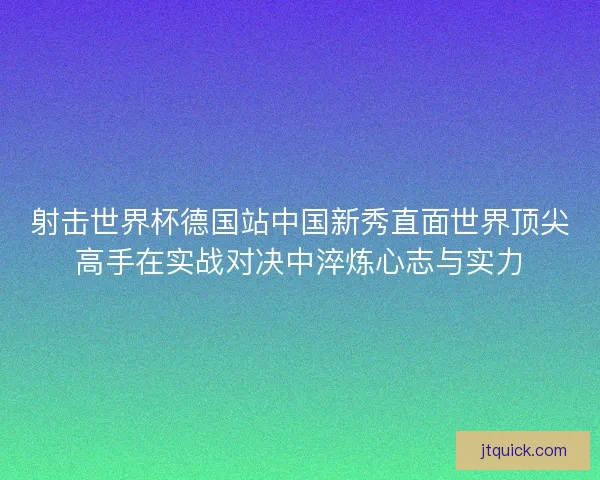 射击世界杯德国站中国新秀直面世界顶尖高手在实战对决中淬炼心志与实力